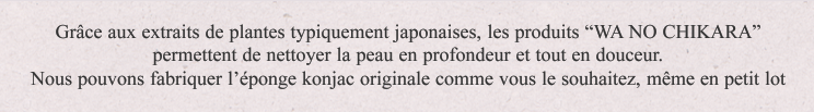 Grâce aux extraits de plantes typiquement japonaises, les produits "WA NO CHIKARA" permettent de nettoyer la peau en profondeur et tout en douceur.Nous pouvons fabriquer l'éponge konjac originale comme vous le souhaitez, même en petit lot